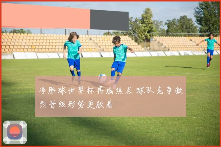 净胜球世界杯再成焦点 球队竞争激烈晋级形势更胶着