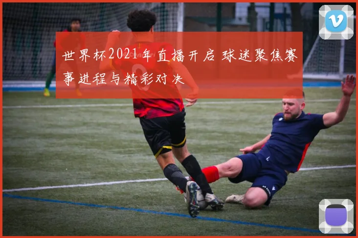 世界杯2021年直播开启 球迷聚焦赛事进程与精彩对决