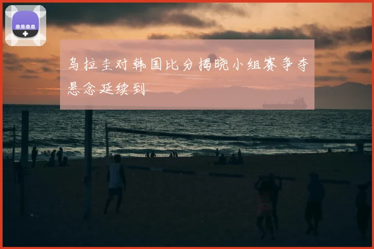 乌拉圭对韩国比分揭晓小组赛争夺悬念延续到