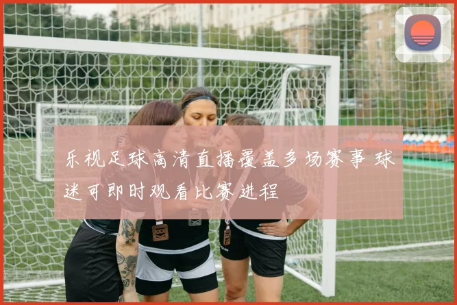 乐视足球高清直播覆盖多场赛事 球迷可即时观看比赛进程
