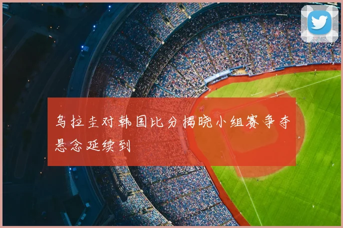 乌拉圭对韩国比分揭晓小组赛争夺悬念延续到