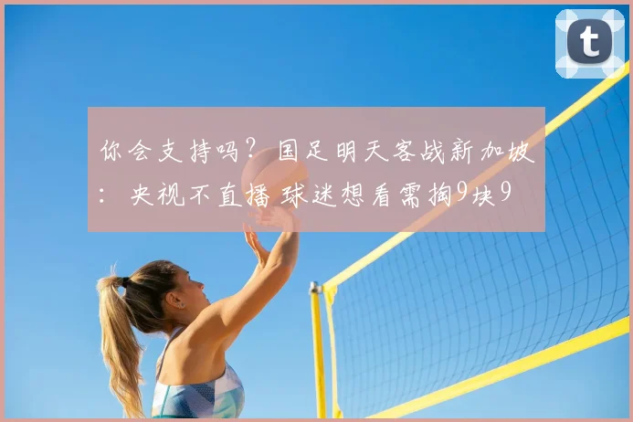 你会支持吗？国足明天客战新加坡：央视不直播 球迷想看需掏9块9