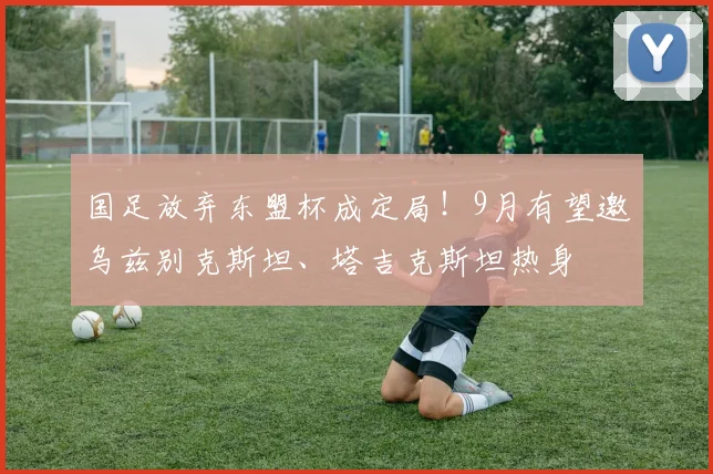 国足放弃东盟杯成定局!9月有望邀乌兹别克斯坦、塔吉克斯坦热身