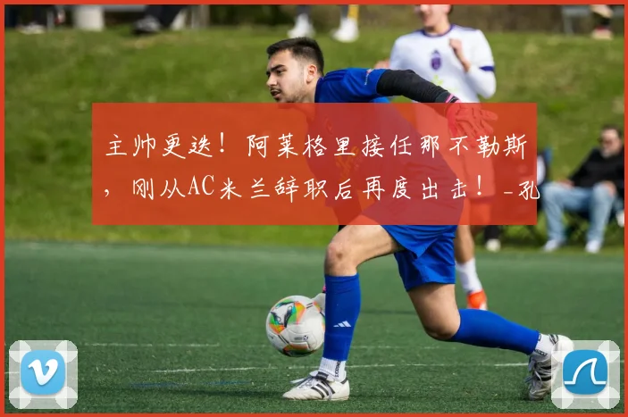 主帅更迭！阿莱格里接任那不勒斯，刚从AC米兰辞职后再度出击！_孔蒂_战术_罗马