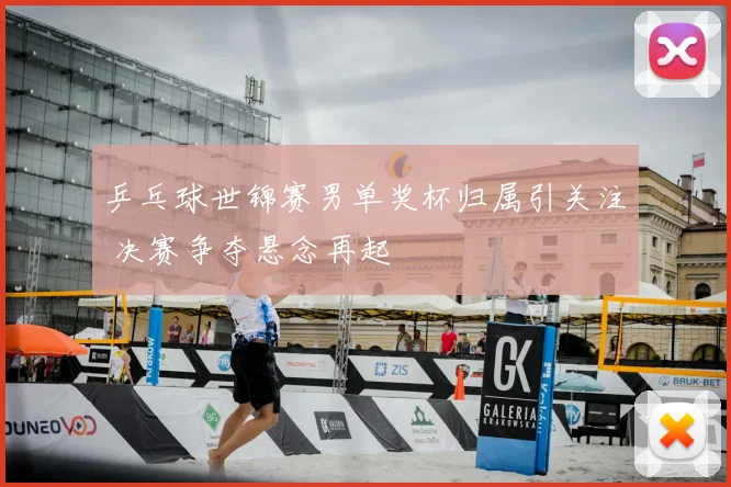 乒乓球世锦赛男单奖杯归属引关注 决赛争夺悬念再起
