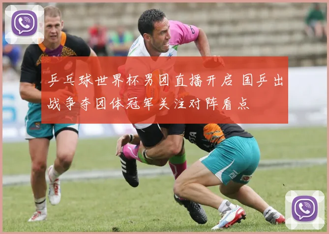 乒乓球世界杯男团直播开启 国乒出战争夺团体冠军关注对阵看点