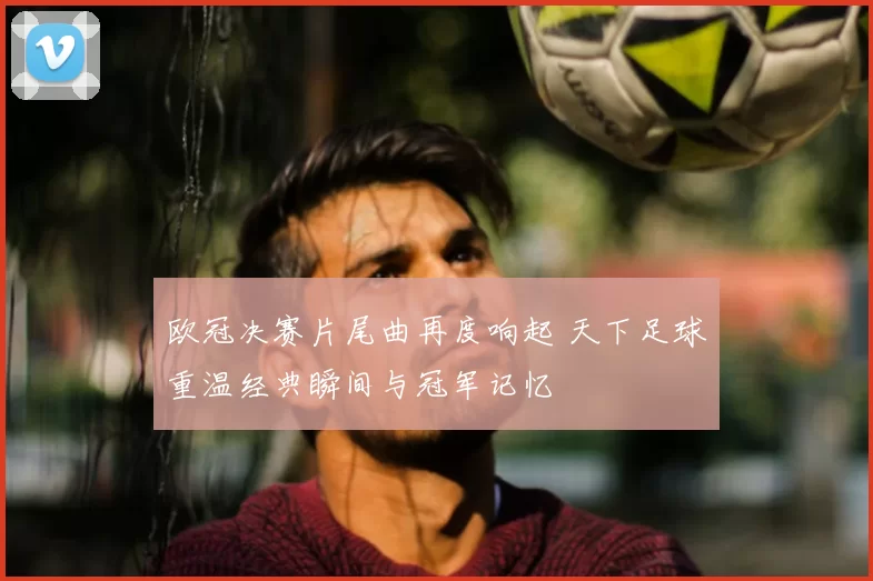 欧冠决赛片尾曲再度响起 天下足球重温经典瞬间与冠军记忆