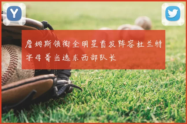詹姆斯领衔全明星首发阵容杜兰特字母哥当选东西部队长