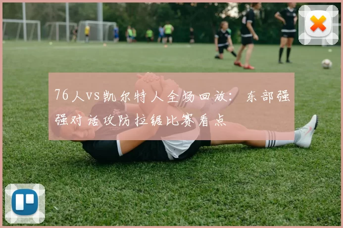 76人vs凯尔特人全场回放：东部强强对话攻防拉锯比赛看点