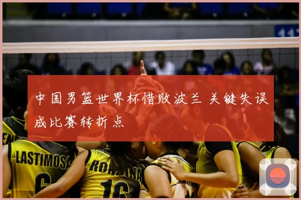 中国男篮世界杯惜败波兰 关键失误成比赛转折点