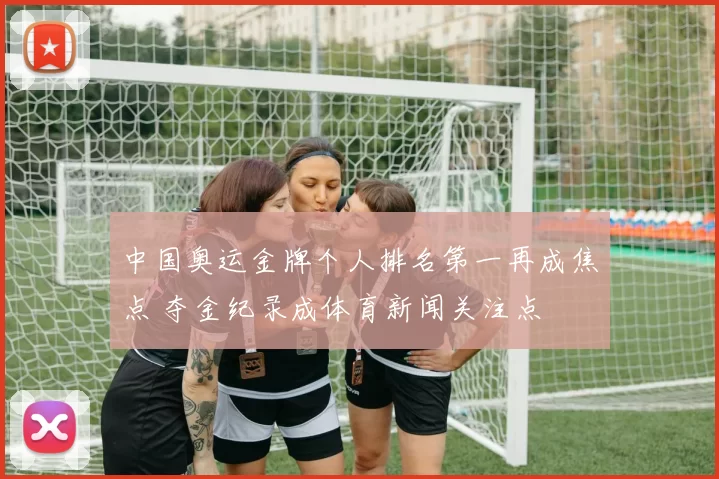 中国奥运金牌个人排名第一再成焦点 夺金纪录成体育新闻关注点