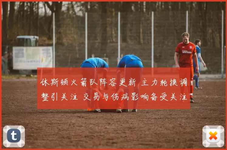 休斯顿火箭队阵容更新 主力轮换调整引关注 交易与伤病影响备受关注