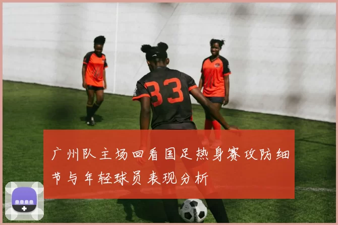 广州队主场回看国足热身赛攻防细节与年轻球员表现分析
