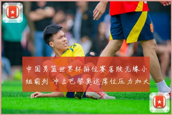 中国男篮世界杯排位赛落败无缘小组前列 冲击巴黎奥运席位压力加大