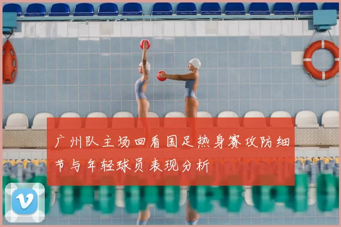广州队主场回看国足热身赛攻防细节与年轻球员表现分析