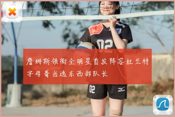 詹姆斯领衔全明星首发阵容杜兰特字母哥当选东西部队长