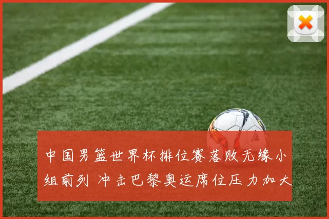 中国男篮世界杯排位赛落败无缘小组前列 冲击巴黎奥运席位压力加大