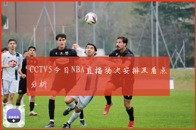 CCTV5今日NBA直播场次安排及看点分析