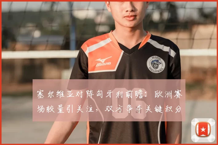 塞尔维亚对阵匈牙利前瞻：欧洲赛场较量引关注，双方争夺关键积分