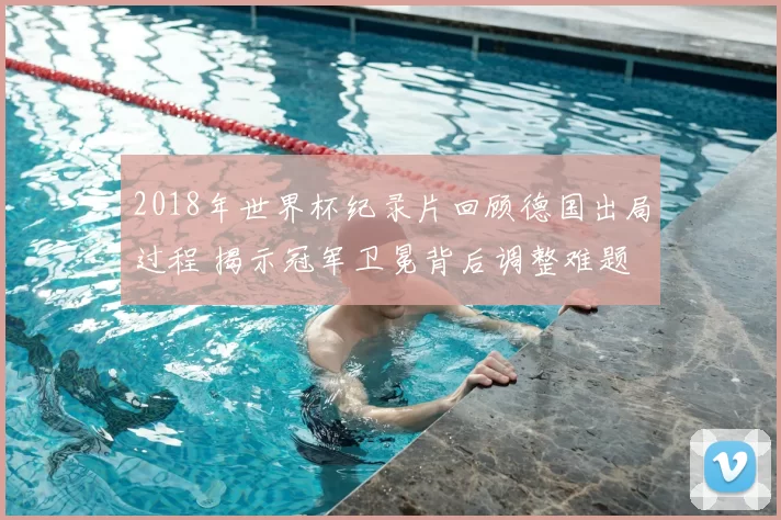 2018年世界杯纪录片回顾德国出局过程 揭示冠军卫冕背后调整难题