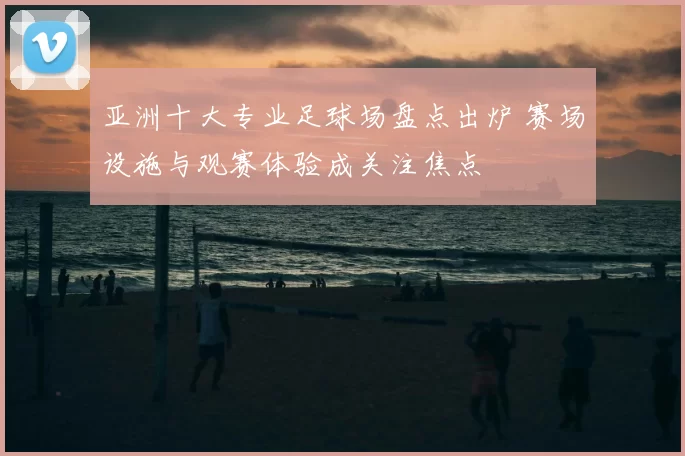 亚洲十大专业足球场盘点出炉 赛场设施与观赛体验成关注焦点